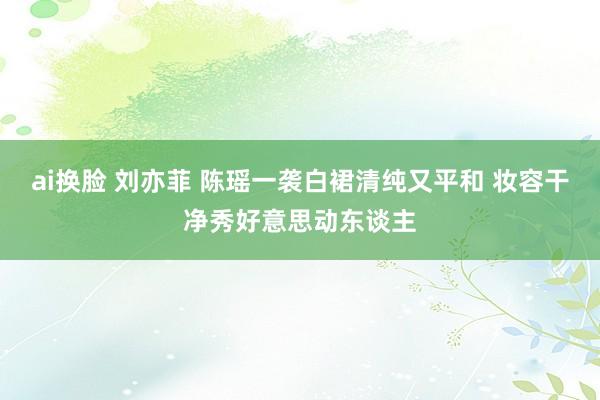 ai换脸 刘亦菲 陈瑶一袭白裙清纯又平和 妆容干净秀好意思动东谈主