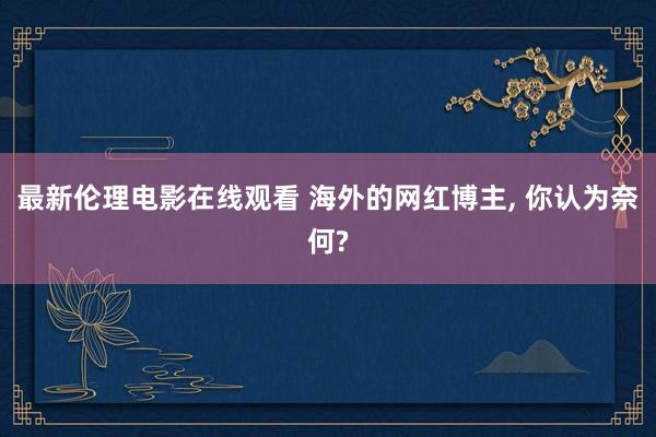 最新伦理电影在线观看 海外的网红博主, 你认为奈何?