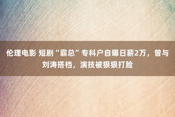 伦理电影 短剧“霸总”专科户自曝日薪2万，曾与刘涛搭档，演技被狠狠打脸