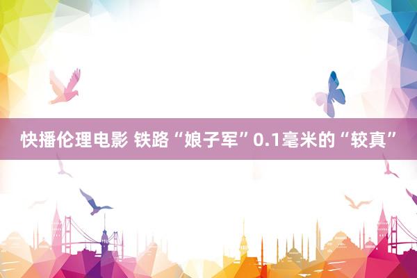 快播伦理电影 铁路“娘子军”0.1毫米的“较真”