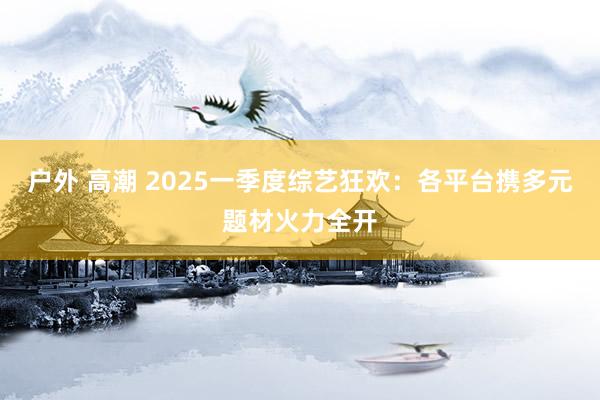 户外 高潮 2025一季度综艺狂欢：各平台携多元题材火力全开