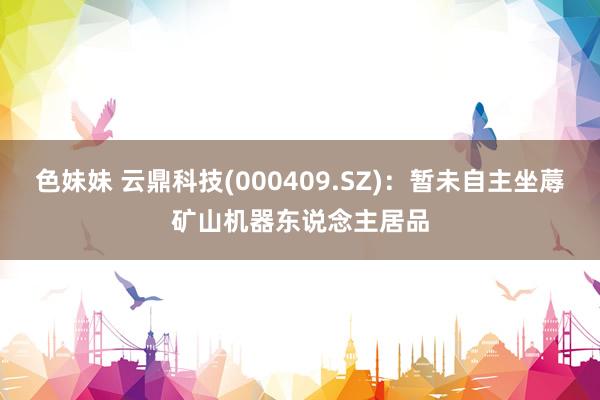 色妹妹 云鼎科技(000409.SZ)：暂未自主坐蓐矿山机器东说念主居品
