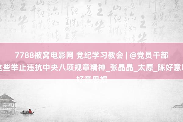 7788被窝电影网 党纪学习教会 | @党员干部，这些举止违抗中央八项规章精神_张晶晶_太原_陈好意思娟