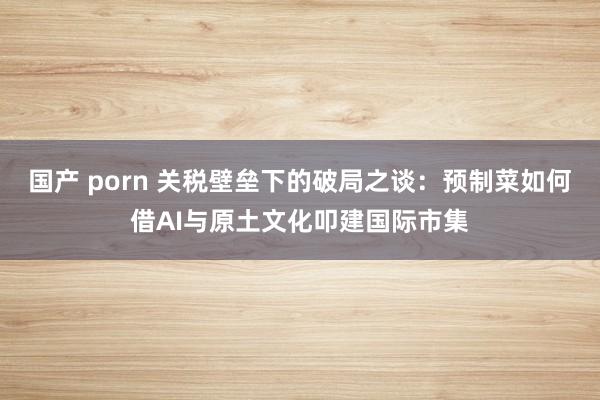 国产 porn 关税壁垒下的破局之谈：预制菜如何借AI与原土文化叩建国际市集