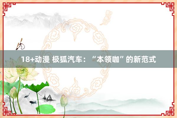 18+动漫 极狐汽车：“本领咖”的新范式