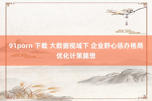 91porn 下载 大数据视域下 企业野心惩办格局优化计策臆想