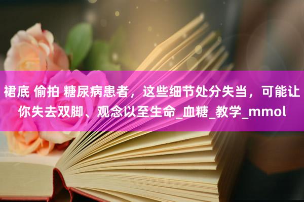裙底 偷拍 糖尿病患者，这些细节处分失当，可能让你失去双脚、观念以至生命_血糖_教学_mmol