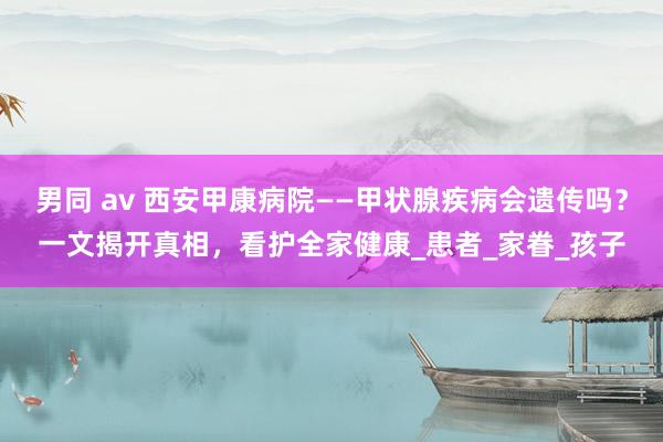 男同 av 西安甲康病院——甲状腺疾病会遗传吗？一文揭开真相，看护全家健康_患者_家眷_孩子