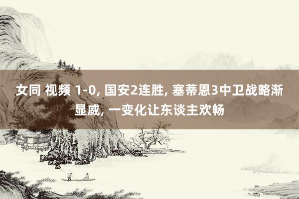 女同 视频 1-0， 国安2连胜， 塞蒂恩3中卫战略渐显威， 一变化让东谈主欢畅