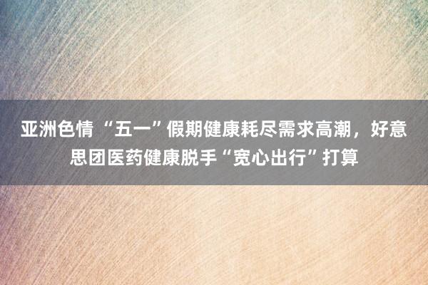 亚洲色情 “五一”假期健康耗尽需求高潮，好意思团医药健康脱手“宽心出行”打算