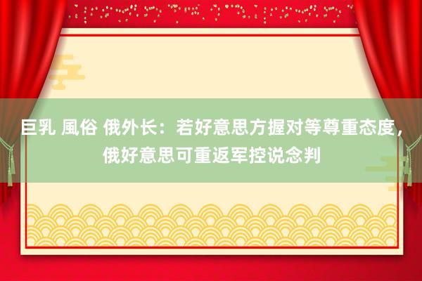 巨乳 風俗 俄外长：若好意思方握对等尊重态度，俄好意思可重返军控说念判