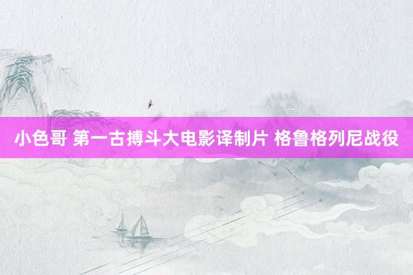 小色哥 第一古搏斗大电影译制片 格鲁格列尼战役