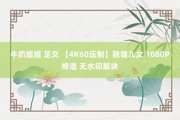 牛奶姐姐 足交 【4K60压制】骁雄儿女 1080P缔造 无水印版块
