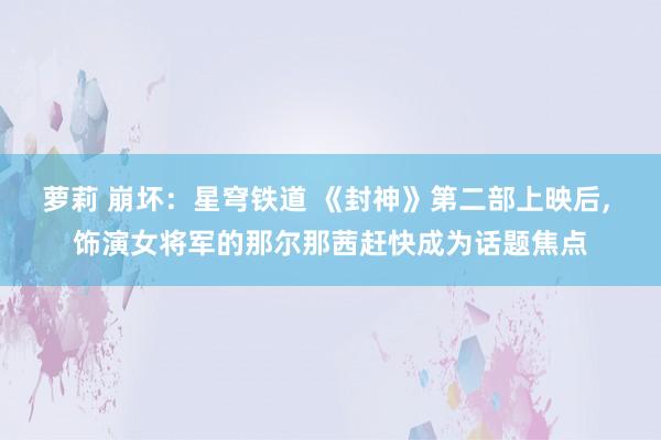 萝莉 崩坏：星穹铁道 《封神》第二部上映后, 饰演女将军的那尔那茜赶快成为话题焦点